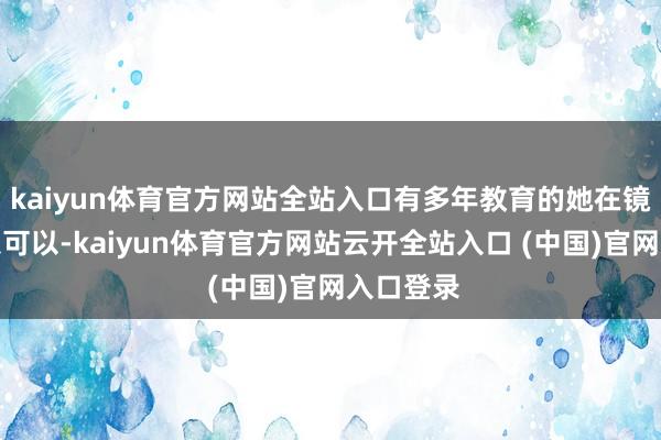 kaiyun体育官方网站全站入口有多年教育的她在镜头前现象可以-kaiyun体育官方网站云开全站入口 (中国)官网入口登录