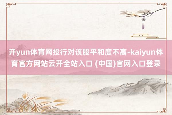 开yun体育网投行对该股平和度不高-kaiyun体育官方网站云开全站入口 (中国)官网入口登录