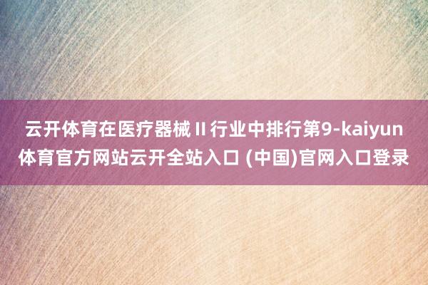 云开体育在医疗器械Ⅱ行业中排行第9-kaiyun体育官方网站云开全站入口 (中国)官网入口登录