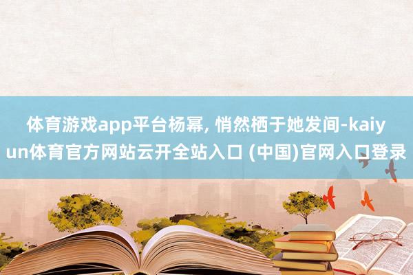 体育游戏app平台杨幂, 悄然栖于她发间-kaiyun体育官方网站云开全站入口 (中国)官网入口登录