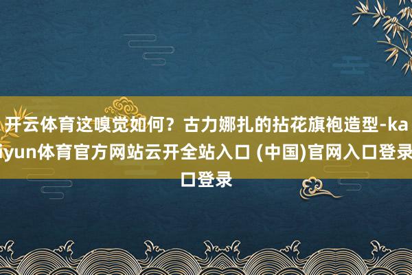 开云体育这嗅觉如何?古力娜扎的拈花旗袍造型-kaiyun体育官方网站云开全站入口 (中国)官网入口登录