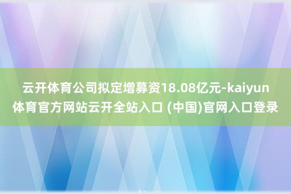 云开体育公司拟定增募资18.08亿元-kaiyun体育官方网站云开全站入口 (中国)官网入口登录