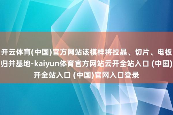 开云体育(中国)官方网站该模样将拉晶、切片、电板、组件聚会于归并基地-kaiyun体育官方网站云开全站入口 (中国)官网入口登录