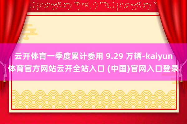 云开体育一季度累计委用 9.29 万辆-kaiyun体育官方网站云开全站入口 (中国)官网入口登录