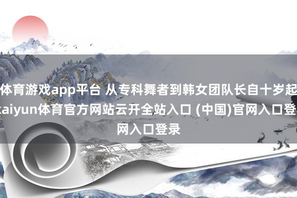 体育游戏app平台 从专科舞者到韩女团队长自十岁起-kaiyun体育官方网站云开全站入口 (中国)官网入口登录
