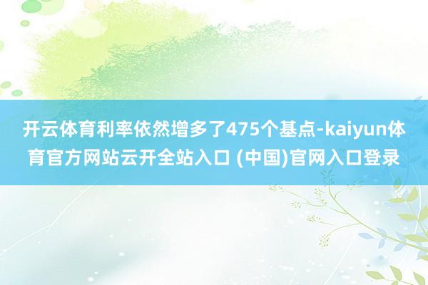 开云体育利率依然增多了475个基点-kaiyun体育官方网站云开全站入口 (中国)官网入口登录