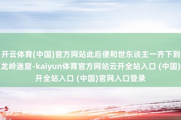 开云体育(中国)官方网站此后便和世东谈主一齐下到了鱼骨庙下的龙岭迷窟-kaiyun体育官方网站云开全站入口 (中国)官网入口登录