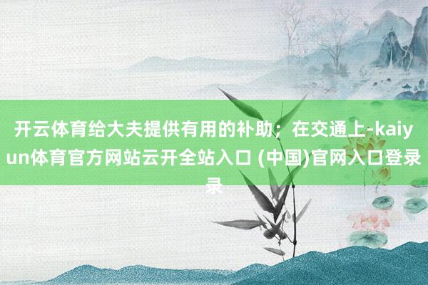 开云体育给大夫提供有用的补助;在交通上-kaiyun体育官方网站云开全站入口 (中国)官网入口登录