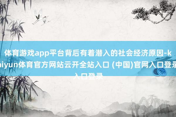 体育游戏app平台背后有着潜入的社会经济原因-kaiyun体育官方网站云开全站入口 (中国)官网入口登录