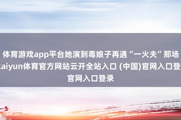 体育游戏app平台她演到毒娘子再遇“一火夫”那场-kaiyun体育官方网站云开全站入口 (中国)官网入口登录