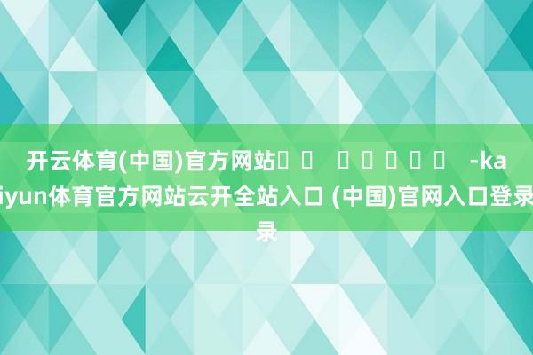 开云体育(中国)官方网站 -kaiyun体育官方网站云开全站入口 (中国)官网入口登录