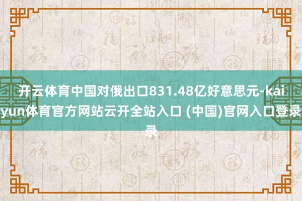 开云体育中国对俄出口831.48亿好意思元-kaiyun体育官方网站云开全站入口 (中国)官网入口登录