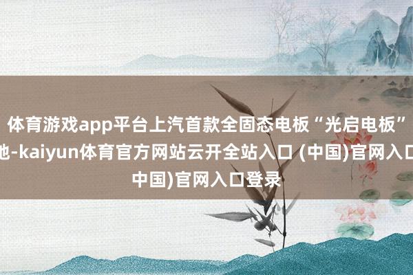 体育游戏app平台上汽首款全固态电板“光启电板”将落地-kaiyun体育官方网站云开全站入口 (中国)官网入口登录
