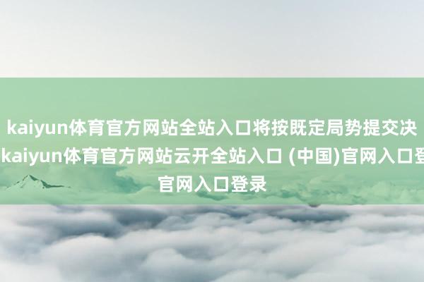 kaiyun体育官方网站全站入口将按既定局势提交决策-kaiyun体育官方网站云开全站入口 (中国)官网入口登录