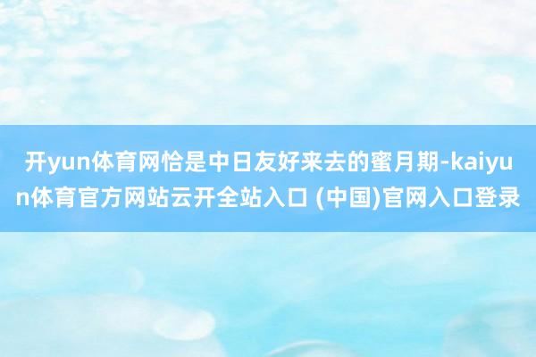 开yun体育网恰是中日友好来去的蜜月期-kaiyun体育官方网站云开全站入口 (中国)官网入口登录
