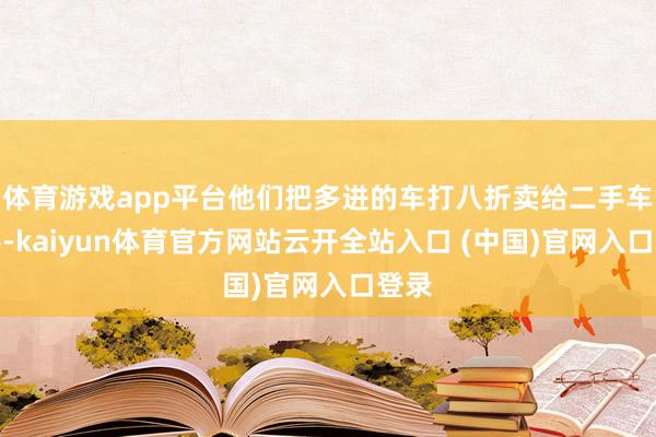 体育游戏app平台他们把多进的车打八折卖给二手车估客-kaiyun体育官方网站云开全站入口 (中国)官网入口登录