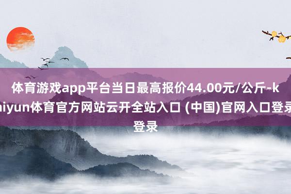 体育游戏app平台当日最高报价44.00元/公斤-kaiyun体育官方网站云开全站入口 (中国)官网入口登录