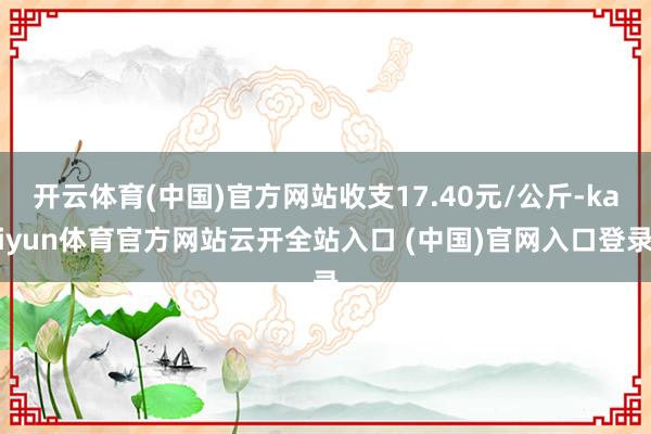开云体育(中国)官方网站收支17.40元/公斤-kaiyun体育官方网站云开全站入口 (中国)官网入口登录