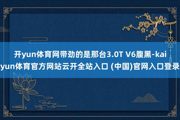 开yun体育网带劲的是那台3.0T V6腹黑-kaiyun体育官方网站云开全站入口 (中国)官网入口登录