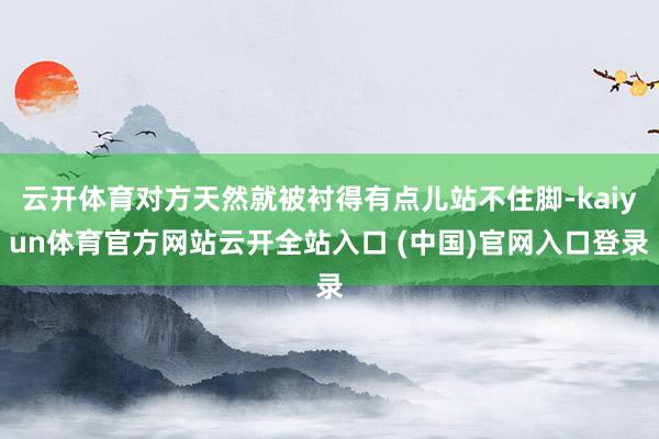 云开体育对方天然就被衬得有点儿站不住脚-kaiyun体育官方网站云开全站入口 (中国)官网入口登录