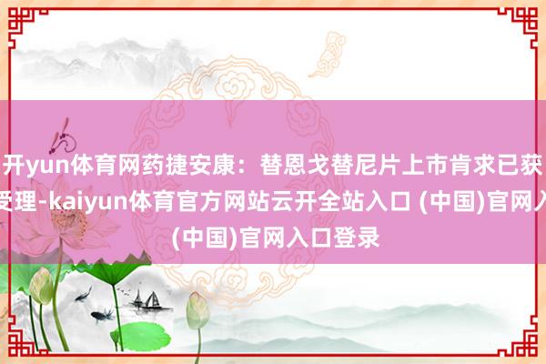 开yun体育网药捷安康：替恩戈替尼片上市肯求已获药监局受理-kaiyun体育官方网站云开全站入口 (中国)官网入口登录
