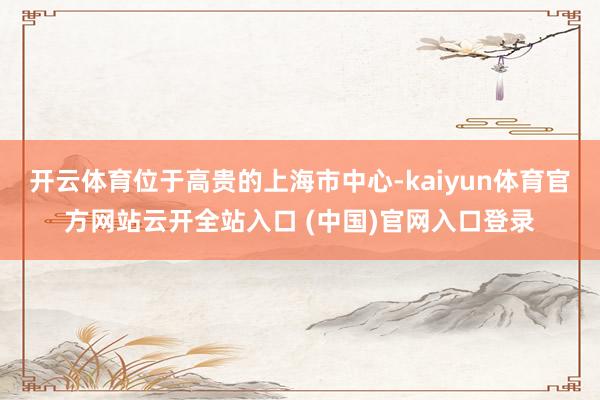 开云体育位于高贵的上海市中心-kaiyun体育官方网站云开全站入口 (中国)官网入口登录