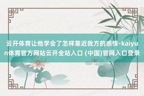 云开体育让他学会了怎样靠近我方的感情-kaiyun体育官方网站云开全站入口 (中国)官网入口登录