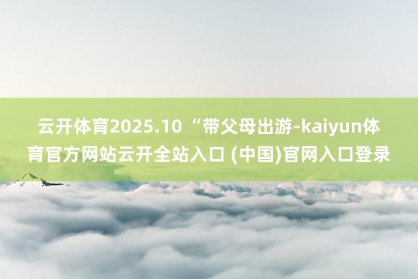 云开体育2025.10 “带父母出游-kaiyun体育官方网站云开全站入口 (中国)官网入口登录
