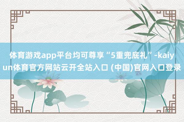 体育游戏app平台均可尊享“5重兜底礼”-kaiyun体育官方网站云开全站入口 (中国)官网入口登录