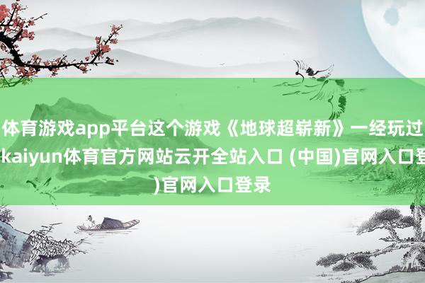 体育游戏app平台这个游戏《地球超崭新》一经玩过了-kaiyun体育官方网站云开全站入口 (中国)官网入口登录