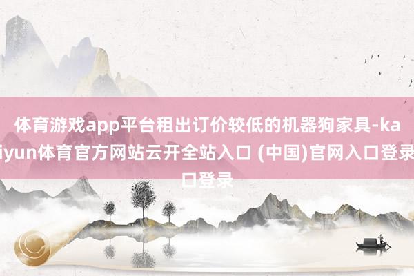 体育游戏app平台租出订价较低的机器狗家具-kaiyun体育官方网站云开全站入口 (中国)官网入口登录