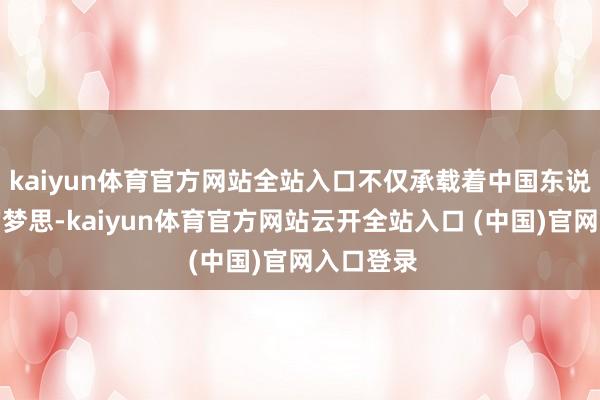 kaiyun体育官方网站全站入口不仅承载着中国东说念主民的梦思-kaiyun体育官方网站云开全站入口 (中国)官网入口登录