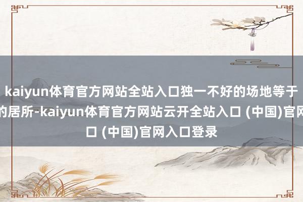 kaiyun体育官方网站全站入口独一不好的场地等于莫得固定的居所-kaiyun体育官方网站云开全站入口 (中国)官网入口登录