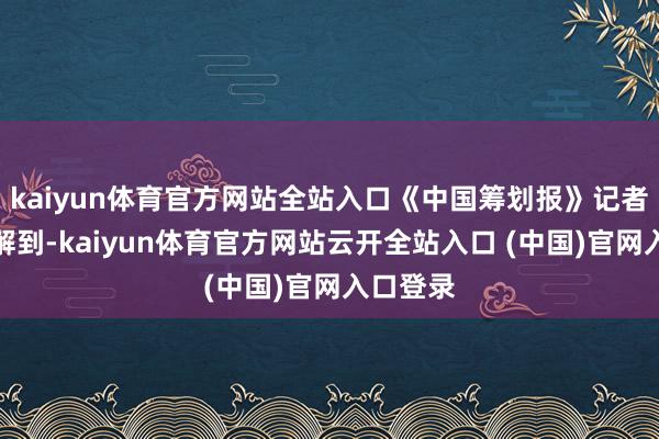 kaiyun体育官方网站全站入口《中国筹划报》记者采访了解到-kaiyun体育官方网站云开全站入口 (中国)官网入口登录