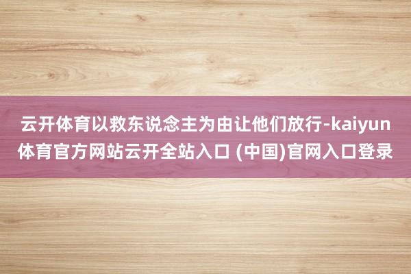 云开体育以救东说念主为由让他们放行-kaiyun体育官方网站云开全站入口 (中国)官网入口登录