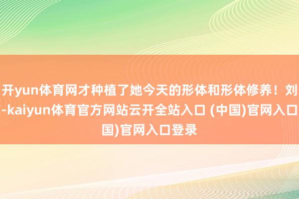 开yun体育网才种植了她今天的形体和形体修养!刘晓庆-kaiyun体育官方网站云开全站入口 (中国)官网入口登录