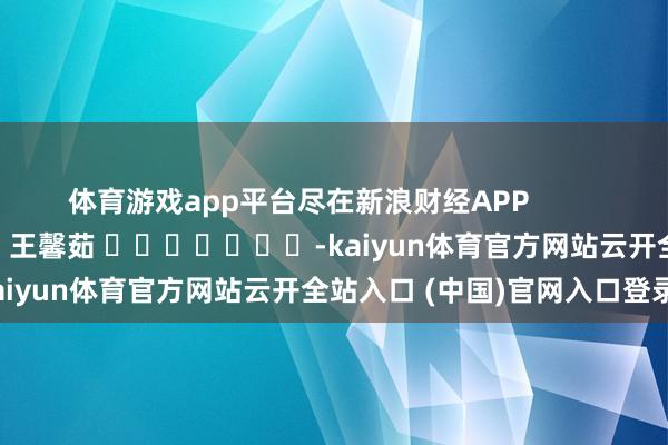 体育游戏app平台尽在新浪财经APP 背负剪辑:王馨茹 -kaiyun体育官方网站云开全站入口 (中国)官网入口登录
