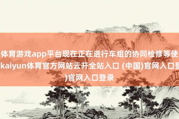 体育游戏app平台现在正在进行车组的协同检修等使命-kaiyun体育官方网站云开全站入口 (中国)官网入口登录