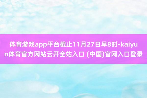 体育游戏app平台截止11月27日早8时-kaiyun体育官方网站云开全站入口 (中国)官网入口登录