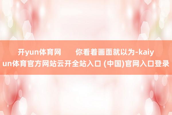 开yun体育网 你看着画面就以为-kaiyun体育官方网站云开全站入口 (中国)官网入口登录