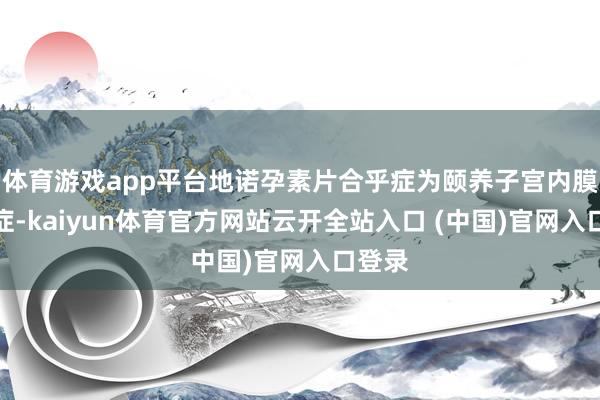 体育游戏app平台地诺孕素片合乎症为颐养子宫内膜异位症-kaiyun体育官方网站云开全站入口 (中国)官网入口登录