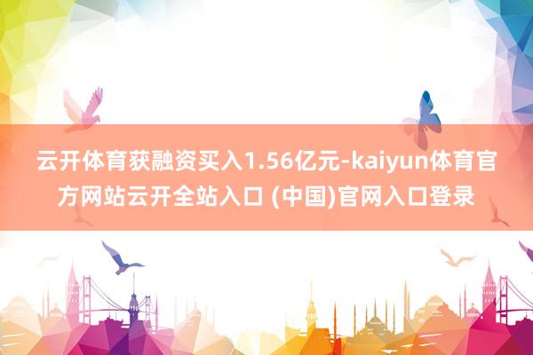 云开体育获融资买入1.56亿元-kaiyun体育官方网站云开全站入口 (中国)官网入口登录