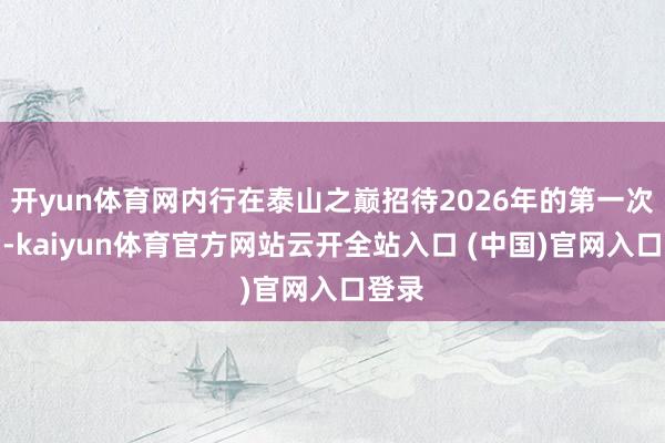 开yun体育网内行在泰山之巅招待2026年的第一次日出-kaiyun体育官方网站云开全站入口 (中国)官网入口登录