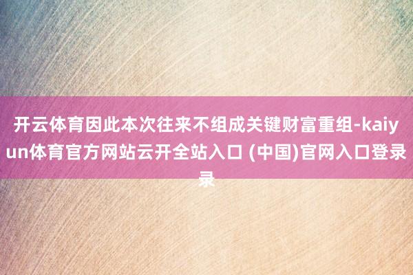 开云体育因此本次往来不组成关键财富重组-kaiyun体育官方网站云开全站入口 (中国)官网入口登录