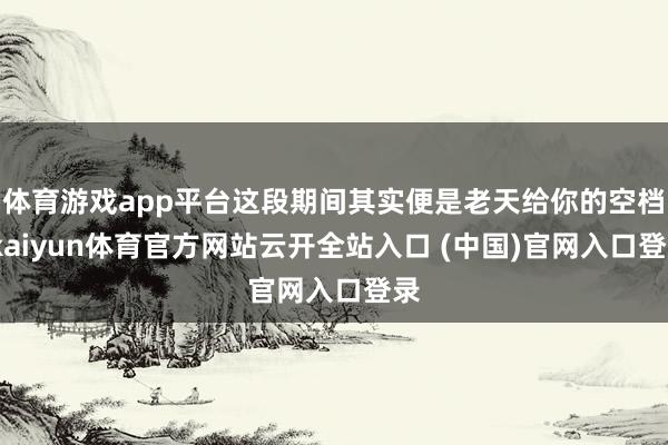 体育游戏app平台这段期间其实便是老天给你的空档-kaiyun体育官方网站云开全站入口 (中国)官网入口登录