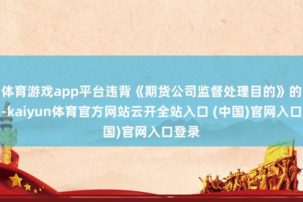 体育游戏app平台违背《期货公司监督处理目的》的划定-kaiyun体育官方网站云开全站入口 (中国)官网入口登录