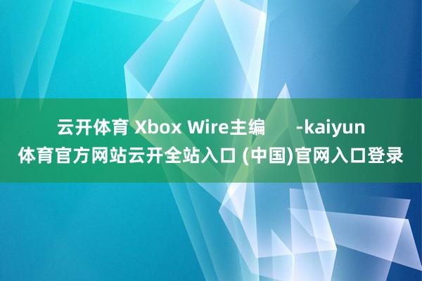 云开体育 Xbox Wire主编      -kaiyun体育官方网站云开全站入口 (中国)官网入口登录