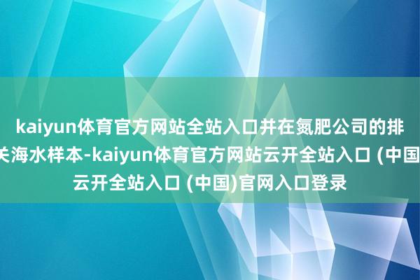 kaiyun体育官方网站全站入口并在氮肥公司的排污口索要了相关海水样本-kaiyun体育官方网站云开全站入口 (中国)官网入口登录