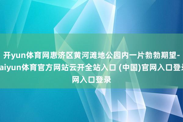 开yun体育网惠济区黄河滩地公园内一片勃勃期望-kaiyun体育官方网站云开全站入口 (中国)官网入口登录