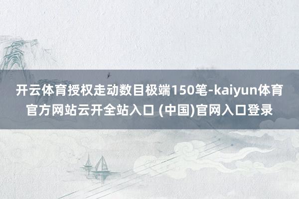 开云体育授权走动数目极端150笔-kaiyun体育官方网站云开全站入口 (中国)官网入口登录